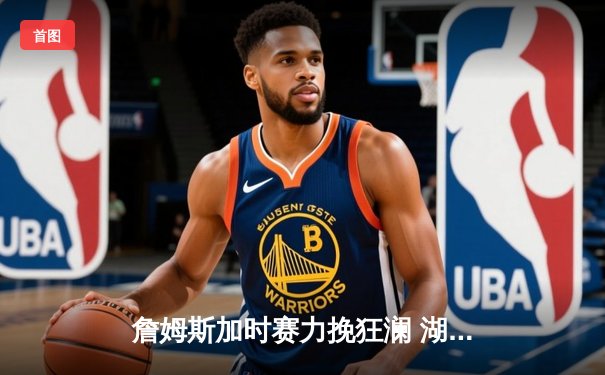 詹姆斯加时赛力挽狂澜 湖人险胜勇士赢得关键季后赛首战