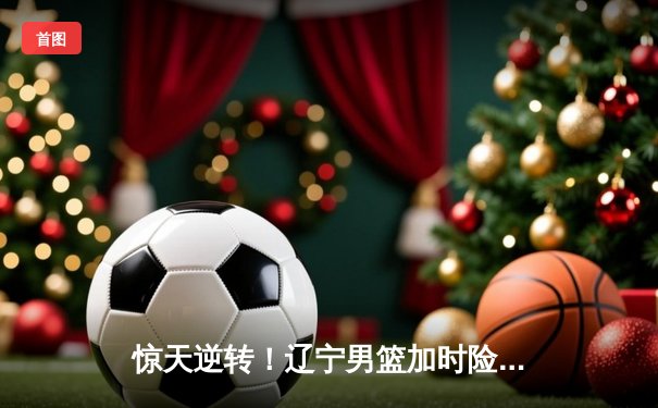 惊天逆转！辽宁男篮加时险胜广东，张镇麟35分创生涯新高