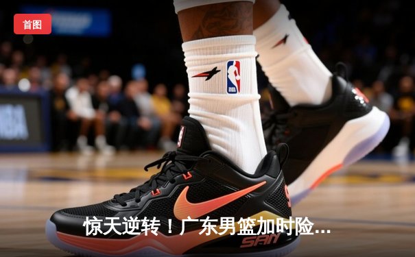 惊天逆转！广东男篮加时险胜辽宁，胡明轩35分主宰生死时刻