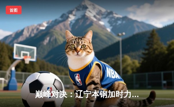 巅峰对决：辽宁本钢加时力克广东宏远，豪取总决赛开门红